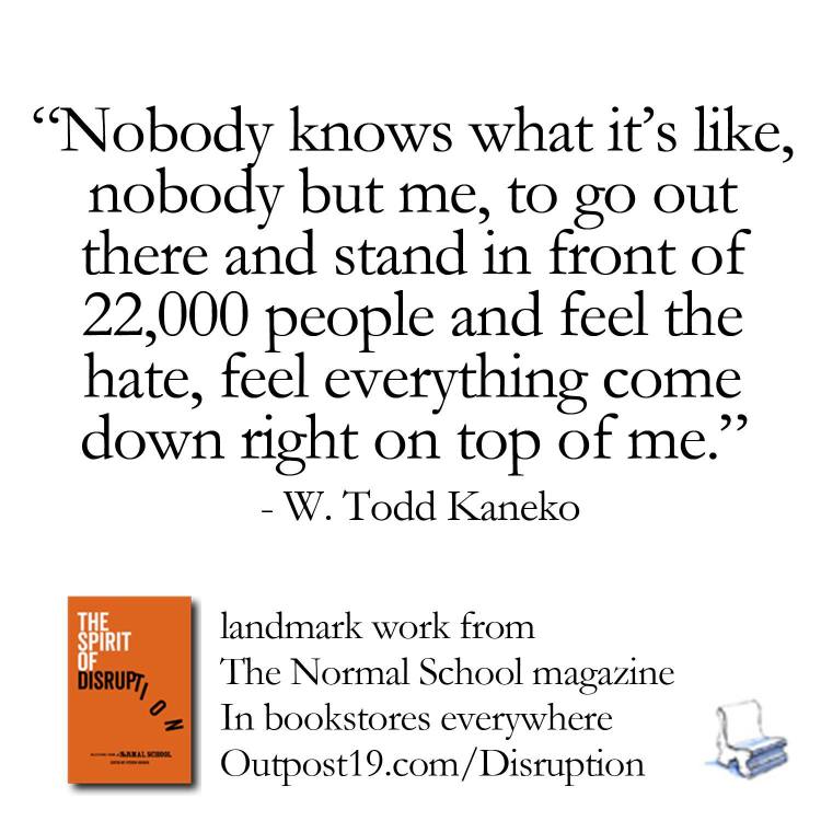 “Nobody knows what it’s like, nobody but me, to go out there and stand in front of 22,000 people and feel the hate, feel everything come down right on top of me." - W. Todd Kaneko from The Spirit of Disruption: Landmark Work from The Normal School: A Literary Magazine.