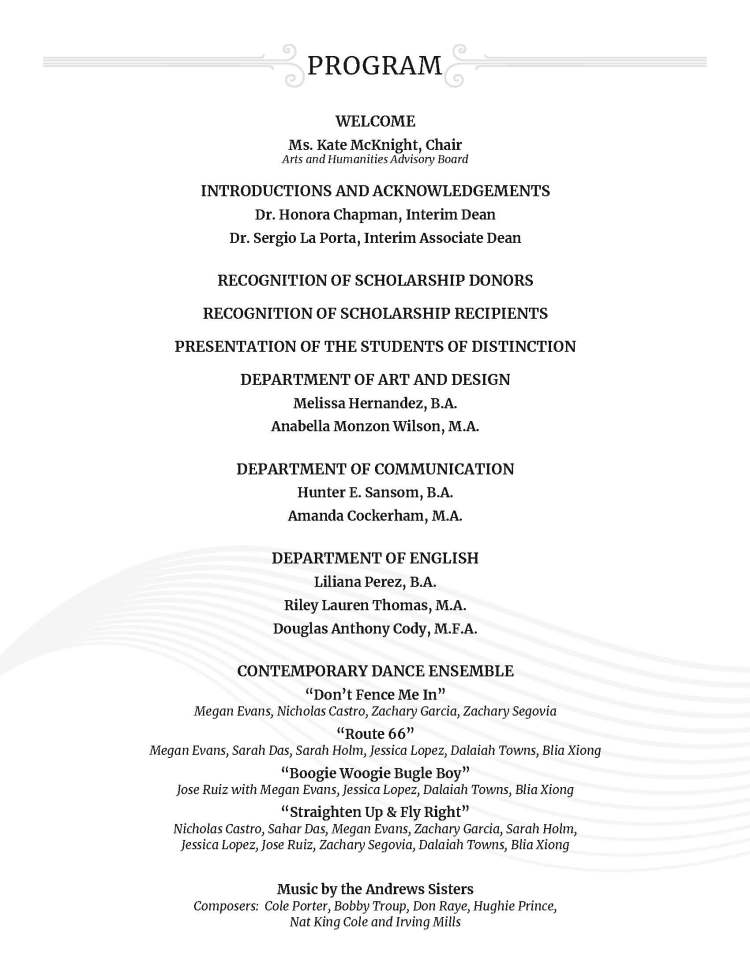 WELCOME Ms. Kate McKnight, Chair Arts and Humanities Advisory Board INTRODUCTIONS AND ACKNOWLEDGEMENTS Dr. Honora Chapman, Interim Dean Dr. Sergio La Porta, Interim Associate Dean RECOGNITION OF SCHOLARSHIP DONORS RECOGNITION OF SCHOLARSHIP RECIPIENTS PRESENTATION OF THE STUDENTS OF DISTINCTION DEPARTMENT OF ART AND DESIGN Melissa Hernandez, B.A. Anabella Monzon Wilson, M.A. DEPARTMENT OF COMMUNICATION Hunter E. Sansom, B.A. Amanda Cockerham, M.A. DEPARTMENT OF ENGLISH Liliana Perez, B.A. Riley Lauren Thomas, M.A. Douglas Anthony Cody, M.F.A. CONTEMPORARY DANCE ENSEMBLE “Don’t Fence Me In” Megan Evans, Nicholas Castro, Zachary Garcia, Zachary Segovia “Route 66” Megan Evans, Sarah Das, Sarah Holm, Jessica Lopez, Dalaiah Towns, Blia Xiong “Boogie Woogie Bugle Boy” Jose Ruiz with Megan Evans, Jessica Lopez, Dalaiah Towns, Blia Xiong “Straighten Up & Fly Right” Nicholas Castro, Sahar Das, Megan Evans, Zachary Garcia, Sarah Holm, Jessica Lopez, Jose Ruiz, Zachary Segovia, Dalaiah Towns, Blia Xiong Music by the Andrews Sisters Composers: Cole Porter, Bobby Troup, Don Raye, Hughie Prince, Nat King Cole and Irving Mills