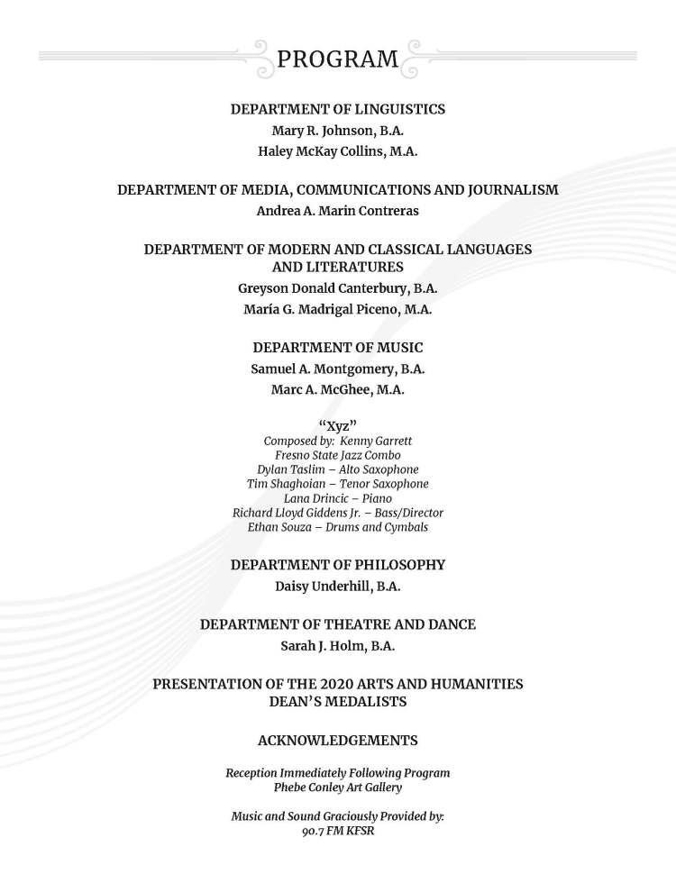 DEPARTMENT OF LINGUISTICS Mary R. Johnson, B.A. Haley McKay Collins, M.A. DEPARTMENT OF MEDIA, COMMUNICATIONS AND JOURNALISM Andrea A. Marin Contreras DEPARTMENT OF MODERN AND CLASSICAL LANGUAGES AND LITERATURES Greyson Donald Canterbury, B.A. María G. Madrigal Piceno, M.A. DEPARTMENT OF MUSIC Samuel A. Montgomery, B.A. Marc A. McGhee, M.A. “Xyz” Composed by: Kenny Garrett Fresno State Jazz Combo Dylan Taslim – Alto Saxophone Tim Shaghoian – Tenor Saxophone Lana Drincic – Piano Richard Lloyd Giddens Jr. – Bass/Director Ethan Souza – Drums and Cymbals DEPARTMENT OF PHILOSOPHY Daisy Underhill, B.A. DEPARTMENT OF THEATRE AND DANCE Sarah J. Holm, B.A. PRESENTATION OF THE 2020 ARTS AND HUMANITIES DEAN’S MEDALISTS ACKNOWLEDGEMENTS Reception Immediately Following Program Phebe Conley Art Gallery Music and Sound Graciously Provided by: 90.7 FM KFSR