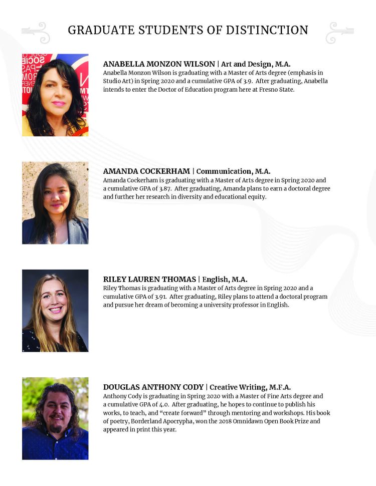 GRADUATE STUDENTS OF DISTINCTION ANABELLA MONZON WILSON | Art and Design, M.A. Anabella Monzon Wilson is graduating with a Master of Arts degree (emphasis in Studio Art) in Spring 2020 and a cumulative GPA of 3.9. After graduating, Anabella intends to enter the Doctor of Education program here at Fresno State. AMANDA COCKERHAM | Communication, M.A. Amanda Cockerham is graduating with a Master of Arts degree in Spring 2020 and a cumulative GPA of 3.87. After graduating, Amanda plans to earn a doctoral degree and further her research in diversity and educational equity. RILEY LAUREN THOMAS | English, M.A. Riley Thomas is graduating with a Master of Arts degree in Spring 2020 and a cumulative GPA of 3.91. After graduating, Riley plans to attend a doctoral program and pursue her dream of becoming a university professor in English. DOUGLAS ANTHONY CODY | Creative Writing, M.F.A. Anthony Cody is graduating in Spring 2020 with a Master of Fine Arts degree and a cumulative GPA of 4.0. After graduating, he hopes to continue to publish his works, to teach, and “create forward” through mentoring and workshops. His book of poetry, Borderland Apocrypha, won the 2018 Omnidawn Open Book Prize and appeared in print this year.