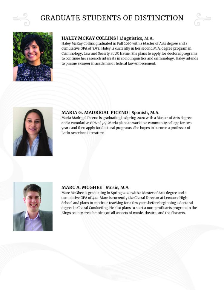 HALEY MCKAY COLLINS | Linguistics, M.A. Haley McKay Collins graduated in Fall 2019 with a Master of Arts degree and a cumulative GPA of 3.93. Haley is currently in her second M.A. degree program in Criminology, Law and Society at UC Irvine. She plans to apply for doctoral programs to continue her research interests in sociolinguistics and criminology. Haley intends to pursue a career in academia or federal law enforcement. MARIA G. MADRIGAL PICENO | Spanish, M.A. Maria Madrigal Piceno is graduating in Spring 2020 with a Master of Arts degree and a cumulative GPA of 3.9. Maria plans to work in a community college for two years and then apply for doctoral programs. She hopes to become a professor of Latin American Literature. MARC A. MCGHEE | Music, M.A. Marc McGhee is graduating in Spring 2020 with a Master of Arts degree and a cumulative GPA of 4.0. Marc is currently the Choral Director at Lemoore High School and plans to continue teaching for a few years before beginning a doctoral degree in Choral Conducting. He also plans to start a non-profit arts program in the Kings county area focusing on all aspects of music, theatre, and the fine arts.