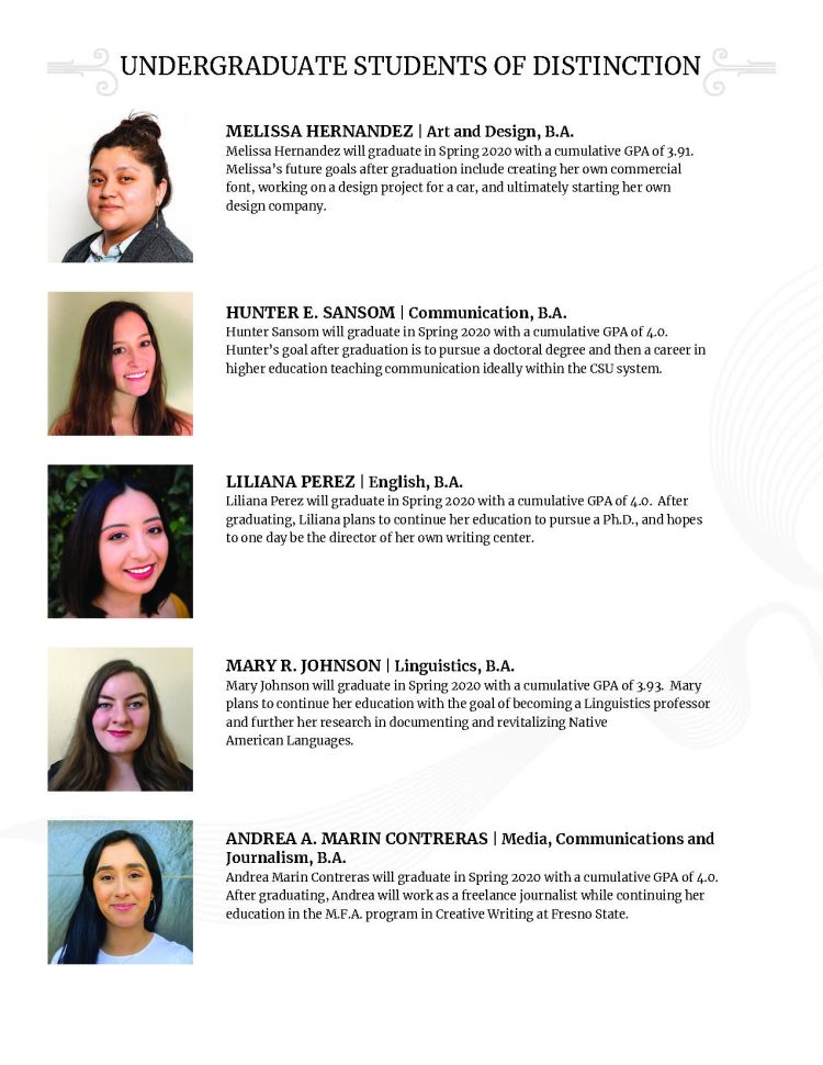 UNDERGRADUATE STUDENTS OF DISTINCTION MELISSA HERNANDEZ | Art and Design, B.A. Melissa Hernandez will graduate in Spring 2020 with a cumulative GPA of 3.91. Melissa’s future goals after graduation include creating her own commercial font, working on a design project for a car, and ultimately starting her own design company. HUNTER E. SANSOM | Communication, B.A. Hunter Sansom will graduate in Spring 2020 with a cumulative GPA of 4.0. Hunter’s goal after graduation is to pursue a doctoral degree and then a career in higher education teaching communication ideally within the CSU system. LILIANA PEREZ | English, B.A. Liliana Perez will graduate in Spring 2020 with a cumulative GPA of 4.0. After graduating, Liliana plans to continue her education to pursue a Ph.D., and hopes to one day be the director of her own writing center. MARY R. JOHNSON | Linguistics, B.A. Mary Johnson will graduate in Spring 2020 with a cumulative GPA of 3.93. Mary plans to continue her education with the goal of becoming a Linguistics professor and further her research in documenting and revitalizing Native American Languages. ANDREA A. MARIN CONTRERAS | Media, Communications and Journalism, B.A. Andrea Marin Contreras will graduate in Spring 2020 with a cumulative GPA of 4.0. After graduating, Andrea will work as a freelance journalist while continuing her education in the M.F.A. program in Creative Writing at Fresno State.