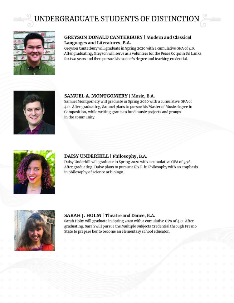 GREYSON DONALD CANTERBURY | Modern and Classical Languages and Literatures, B.A. Greyson Canterbury will graduate in Spring 2020 with a cumulative GPA of 4.0. After graduating, Greyson will serve as a volunteer for the Peace Corps in Sri Lanka for two years and then pursue his master’s degree and teaching credential. SAMUEL A. MONTGOMERY | Music, B.A. Samuel Montgomery will graduate in Spring 2020 with a cumulative GPA of 4.0. After graduating, Samuel plans to pursue his Master of Music degree in Composition, while writing grants to fund music projects and groups in the community. DAISY UNDERHILL | Philosophy, B.A. Daisy Underhill will graduate in Spring 2020 with a cumulative GPA of 3.76. After graduating, Daisy plans to pursue a Ph.D. in Philosophy with an emphasis in philosophy of science or biology. SARAH J. HOLM | Theatre and Dance, B.A. Sarah Holm will graduate in Spring 2020 with a cumulative GPA of 4.0. After graduating, Sarah will pursue the Multiple Subjects Credential through Fresno State to prepare her to become an elementary school educator.