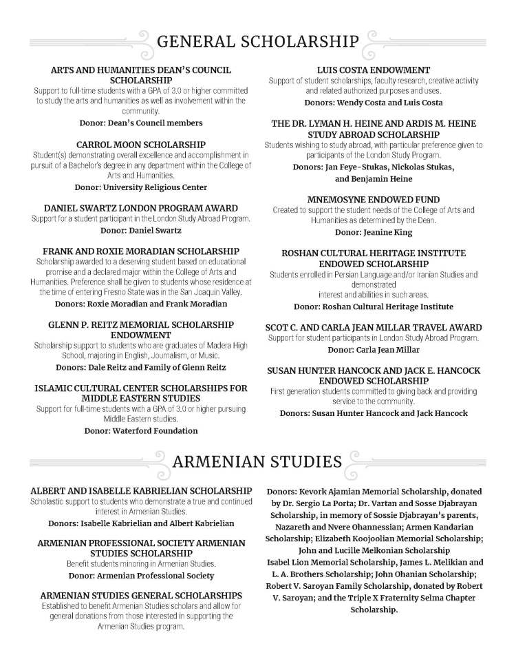 ARTS AND HUMANITIES DEAN’S COUNCIL SCHOLARSHIP Support to full-time students with a GPA of 3.0 or higher committed to study the arts and humanities as well as involvement within the community. Donor: Dean’s Council members CARROL MOON SCHOLARSHIP Student(s) demonstrating overall excellence and accomplishment in pursuit of a Bachelor’s degree in any department within the College of Arts and Humanities. Donor: University Religious Center DANIEL SWARTZ LONDON PROGRAM AWARD Support for a student participant in the London Study Abroad Program. Donor: Daniel Swartz FRANK AND ROXIE MORADIAN SCHOLARSHIP Scholarship awarded to a deserving student based on educational promise and a declared major within the College of Arts and Humanities. Preference shall be given to students whose residence at the time of entering Fresno State was in the San Joaquin Valley. Donors: Roxie Moradian and Frank Moradian GLENN P. REITZ MEMORIAL SCHOLARSHIP ENDOWMENT Scholarship support to students who are graduates of Madera High School, majoring in English, Journalism, or Music. Donors: Dale Reitz and Family of Glenn Reitz ISLAMIC CULTURAL CENTER SCHOLARSHIPS FOR MIDDLE EASTERN STUDIES Support for full-time students with a GPA of 3.0 or higher pursuing Middle Eastern studies. Donor: Waterford Foundation LUIS COSTA ENDOWMENT Support of student scholarships, faculty research, creative activity and related authorized purposes and uses. Donors: Wendy Costa and Luis Costa THE DR. LYMAN H. HEINE AND ARDIS M. HEINE STUDY ABROAD SCHOLARSHIP Students wishing to study abroad, with particular preference given to participants of the London Study Program. Donors: Jan Feye-Stukas, Nickolas Stukas, and Benjamin Heine MNEMOSYNE ENDOWED FUND Created to support the student needs of the College of Arts and Humanities as determined by the Dean. Donor: Jeanine King ROSHAN CULTURAL HERITAGE INSTITUTE ENDOWED SCHOLARSHIP Students enrolled in Persian Language and/or Iranian Studies and demonstrated interest and abilities in such areas. Donor: Roshan Cultural Heritage Institute SCOT C. AND CARLA JEAN MILLAR TRAVEL AWARD Support for student participants in London Study Abroad Program. Donor: Carla Jean Millar SUSAN HUNTER HANCOCK AND JACK E. HANCOCK ENDOWED SCHOLARSHIP First generation students committed to giving back and providing service to the community. Donors: Susan Hunter Hancock and Jack Hancock GENERAL SCHOLARSHIP ARMENIAN STUDIES ALBERT AND ISABELLE KABRIELIAN SCHOLARSHIP Scholastic support to students who demonstrate a true and continued interest in Armenian Studies. Donors: Isabelle Kabrielian and Albert Kabrielian ARMENIAN PROFESSIONAL SOCIETY ARMENIAN STUDIES SCHOLARSHIP Benefit students minoring in Armenian Studies. Donor: Armenian Professional Society ARMENIAN STUDIES GENERAL SCHOLARSHIPS Established to benefit Armenian Studies scholars and allow for general donations from those interested in supporting the Armenian Studies program. Donors: Kevork Ajamian Memorial Scholarship, donated by Dr. Sergio La Porta; Dr. Vartan and Sosse Djabrayan Scholarship, in memory of Sossie Djabrayan’s parents, Nazareth and Nvere Ohannessian; Armen Kandarian Scholarship; Elizabeth Koojoolian Memorial Scholarship; John and Lucille Melkonian Scholarship Isabel Lion Memorial Scholarship, James L. Melikian and L. A. Brothers Scholarship; John Ohanian Scholarship; Robert V. Saroyan Family Scholarship, donated by Robert V. Saroyan; and the Triple X Fraternity Selma Chapter Scholarship.