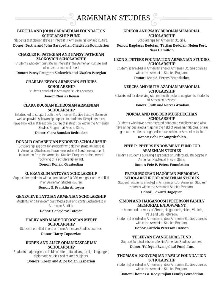 BERTHA AND JOHN GARABEDIAN FOUNDATION SCHOLARSHIP FUND Students that demonstrate an interest in Armenian history and culture. Donor: Bertha and John Garabedian Charitable Foundation CHARLES K. PATEGIAN AND PANSY PATEGIAN ZLOKOVICH SCHOLARSHIP Students who demonstrate an interest in the Armenian culture and who have a financial need. Donor: Pansy Pategian Zlokovich and Charles Pategian CHARLES KEYAN ARMENIAN STUDIES SCHOLARSHIP Students enrolled in Armenian Studies courses. Donor: Charles Keyan CLARA BOUSIAN BEDROSIAN ARMENIAN SCHOLARSHIP Established to support both the Armenian Studies Lecture Series as well as provide scholarship support to students. Recipients must have enrolled in at least one course of instruction within the Armenian Studies Program at Fresno State. Donor: Clara Bousian Bedrosian DONALD GARABEDIAN ENDOWED SCHOLARSHIP Scholarship support for students who demonstrate an interest in Armenian Studies and have enrolled in at least one course of instruction from the Armenian Studies Program at the time of receiving this scholarship award. Donor: Donald Garabedian G. FRANKLIN ANTOYAN SCHOLARSHIP Support for students with a cumulative 3.0 GPA or higher and enrolled in an Armenian Studies course. Donor: G. Franklin Antoyan GENEVIEVE TATOIAN ARMENIAN SCHOLARSHIP Students who have demonstrated a true and continued interest in Armenian Studies. Donor: Genevieve Tatoian HARRY AND MARY TOPOOZIAN MERIT SCHOLARSHIP Students enrolled in one or more Armenian Studies courses. Donor: Harry Topoozian KOREN AND ALICE ODIAN KASPARIAN SCHOLARSHIP Students majoring in the fields of international law, foreign languages, diplomatic studies and related subjects. Donors: Koren and Alice Odian Kasparian KRIKOR AND MARY BEDOIAN MEMORIAL SCHOLARSHIP Scholarships for Armenian Studies. Donor: Bagdasar Bedoian, Tarjian Bedoian, Helen Fort, Sara Hamilton LEON S. PETERS FOUNDATION ARMENIAN STUDIES SCHOLARSHIP Student(s) enrolled in Armenian and/or Armenian Studies courses within the Armenian Studies Program. Donor: Leon S. Peters Foundation NERCES AND RUTH AZADIAN MEMORIAL SCHOLARSHIP Established for deserving students with preference given to students of Armenian descent. Donors: Ruth and Nerces Azadian NORMA AND BOB DER MUGRDECHIAN SCHOLARSHIP Students who have demonstrated academic excellence and who have either declared a major in the field of Armenian Studies, or are graduate students engaged in research in an Armenian topic. Donor: Bob Der Mugrdechian PETE P. PETERS ENDOWMENT FUND FOR ARMENIAN STUDIES Full-time students pursuing a graduate or undergraduate degree in Armenian Studies at Fresno State. Donor: Pete P. Peters Foundation PETER MOURAD HAGOPIAN MEMORIAL SCHOLARSHIP FOR ARMENIAN STUDIES Student recipients enrolled in Armenia and/or Armenian Studies courses within the Armenian Studies Program. Donor: Edward Hagopian SIMON AND HAIGANOOSH PETERSON FAMILY MEMORIAL ENDOWMENT In honor and memory of Simon, Haiganoosh, Helen, Virginia, Paul and Jae Peterson. Student(s) enrolled in Armenian and/or Armenian Studies courses within the Armenian Studies Program. Donor: Patricia Peterson Hansen TELFEYAN EVANGELICAL FUND Support for students enrolled in Armenian Studies courses. Donor: Telfeyan Evangelical Fund, Inc. THOMAS A. KOOYUMJIAN FAMILY FOUNDATION SCHOLARSHIP Student(s) enrolled in Armenian and/or Armenian Studies courses within the Armenian Studies Program. Donor: Thomas A. Kooyumjian Family Foundation