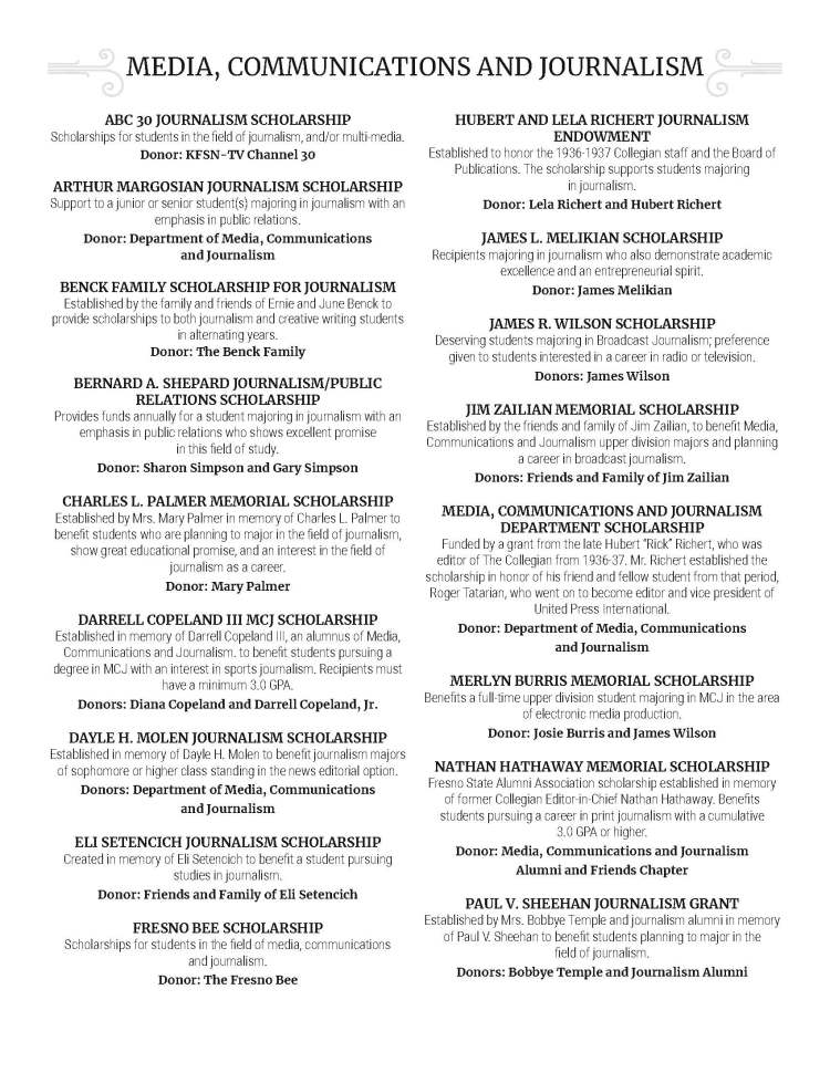 MEDIA, COMMUNICATIONS AND JOURNALISM ABC 30 JOURNALISM SCHOLARSHIP Scholarships for students in the field of journalism, and/or multi-media. Donor: KFSN-TV Channel 30 ARTHUR MARGOSIAN JOURNALISM SCHOLARSHIP Support to a junior or senior student(s) majoring in journalism with an emphasis in public relations. Donor: Department of Media, Communications and Journalism BENCK FAMILY SCHOLARSHIP FOR JOURNALISM Established by the family and friends of Ernie and June Benck to provide scholarships to both journalism and creative writing students in alternating years. Donor: The Benck Family BERNARD A. SHEPARD JOURNALISM/PUBLIC RELATIONS SCHOLARSHIP Provides funds annually for a student majoring in journalism with an emphasis in public relations who shows excellent promise in this field of study. Donor: Sharon Simpson and Gary Simpson CHARLES L. PALMER MEMORIAL SCHOLARSHIP Established by Mrs. Mary Palmer in memory of Charles L. Palmer to benefit students who are planning to major in the field of journalism, show great educational promise, and an interest in the field of journalism as a career. Donor: Mary Palmer DARRELL COPELAND III MCJ SCHOLARSHIP Established in memory of Darrell Copeland III, an alumnus of Media, Communications and Journalism. to benefit students pursuing a degree in MCJ with an interest in sports journalism. Recipients must have a minimum 3.0 GPA. Donors: Diana Copeland and Darrell Copeland, Jr. DAYLE H. MOLEN JOURNALISM SCHOLARSHIP Established in memory of Dayle H. Molen to benefit journalism majors of sophomore or higher class standing in the news editorial option. Donors: Department of Media, Communications and Journalism ELI SETENCICH JOURNALISM SCHOLARSHIP Created in memory of Eli Setencich to benefit a student pursuing studies in journalism. Donor: Friends and Family of Eli Setencich FRESNO BEE SCHOLARSHIP Scholarships for students in the field of media, communications and journalism. Donor: The Fresno Bee HUBERT AND LELA RICHERT JOURNALISM ENDOWMENT Established to honor the 1936-1937 Collegian staff and the Board of Publications. The scholarship supports students majoring in journalism. Donor: Lela Richert and Hubert Richert JAMES L. MELIKIAN SCHOLARSHIP Recipients majoring in journalism who also demonstrate academic excellence and an entrepreneurial spirit. Donor: James Melikian JAMES R. WILSON SCHOLARSHIP Deserving students majoring in Broadcast Journalism; preference given to students interested in a career in radio or television. Donors: James Wilson JIM ZAILIAN MEMORIAL SCHOLARSHIP Established by the friends and family of Jim Zailian, to benefit Media, Communications and Journalism upper division majors and planning a career in broadcast journalism. Donors: Friends and Family of Jim Zailian MEDIA, COMMUNICATIONS AND JOURNALISM DEPARTMENT SCHOLARSHIP Funded by a grant from the late Hubert “Rick” Richert, who was editor of The Collegian from 1936-37. Mr. Richert established the scholarship in honor of his friend and fellow student from that period, Roger Tatarian, who went on to become editor and vice president of United Press International. Donor: Department of Media, Communications and Journalism MERLYN BURRIS MEMORIAL SCHOLARSHIP Benefits a full-time upper division student majoring in MCJ in the area of electronic media production. Donor: Josie Burris and James Wilson NATHAN HATHAWAY MEMORIAL SCHOLARSHIP Fresno State Alumni Association scholarship established in memory of former Collegian Editor-in-Chief Nathan Hathaway. Benefits students pursuing a career in print journalism with a cumulative 3.0 GPA or higher. Donor: Media, Communications and Journalism Alumni and Friends Chapter PAUL V. SHEEHAN JOURNALISM GRANT Established by Mrs. Bobbye Temple and journalism alumni in memory of Paul V. Sheehan to benefit students planning to major in the field of journalism. Donors: Bobbye Temple and Journalism Alumni