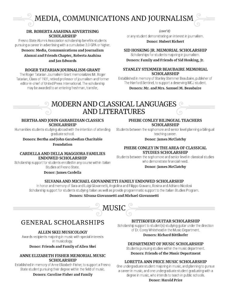 MEDIA, COMMUNICATIONS AND JOURNALISM DR. ROBERTA ASAHINA ADVERTISING SCHOLARSHIP Fresno State Alumni Association scholarship benefits students pursuing a career in advertising with a cumulative 3.0 GPA or higher. Donors: Media, Communications and Journalism Alumni and Friends Chapter, Roberta Asahina and Jan Edwards ROGER TATARIAN JOURNALISM GRANT The Roger Tatarian Journalism Grant memorializes Mr. Roger Tatarian, Class of 1931, retired professor of journalism and former editor-in-chief of United Press International. The scholarship may be awarded to an entering freshman, transfer, or any student demonstrating an interest in journalism. Donor: Hubert Richert SID HOSKING JR. MEMORIAL SCHOLARSHIP Scholarships for students majoring in journalism. Donors: Family and Friends of Sid Hosking, Jr. STANLEY STEMMER BEAUBAIRE MEMORIAL SCHOLARSHIP Established in memory of Stanley Stemmer Beaubaire, publisher of The Hanford Sentinel, to support a deserving MCJ student. Donors: Mr. and Mrs. Samuel M. Beaubaire MODERN AND CLASSICAL LANGUAGES AND LITERATURES BERTHA AND JOHN GARABEDIAN CLASSICS SCHOLARSHIP Humanities students studying abroad with the intention of attending graduate school. Donors: Bertha and John Garabedian Charitable Foundation CARDELLA AND DELLA MAGGIORA FAMILIES ENDOWED SCHOLARSHIP Scholarship support for students enrolled in any course within Italian Studies at Fresno State. Donor: James Cardella PHEBE CONLEY BILINGUAL TEACHERS SCHOLARSHIP Students between the sophomore and senior level planning a bilingual teaching career. Donor: James McClatchy PHEBE CONLEY IN THE AREA OF CLASSICAL STUDIES SCHOLARSHIP Students between the sophomore and senior level in classical studies who demonstrate financial need. Donor: James McClatchy SILVANA AND MICHAEL GIOVANNETTI FAMILY ENDOWED SCHOLARSHIP In honor and memory of Sara and Luigi Gíovannetti, Angiolina and Filippo Gravano, Rosina and Adriano Nicolosi Scholarship support for students studying Italian as well as provide programmatic support to the Italian Studies Program. Donors: Silvana Giovannetti and Michael Giovannetti GENERAL SCHOLARSHIPS ALLEN SKEI MUSICOLOGY Awards recipients majoring in music with special interests in musicology. Donor: Friends and Family of Allen Skei ANNE ELIZABETH FISHER MEMORIAL MUSIC SCHOLARSHIP Established in memory of Anne Elizabeth Fisher, to support a Fresno State student pursuing their degree within the field of music. Donors: Caroline Fisher and Family MUSIC BITTIKOFER GUITAR SCHOLARSHIP Scholarship support to student(s) studying guitar under the direction of Dr. Corey Whitehead in the Music Department. Donors: Richard Bittikofer DEPARTMENT OF MUSIC SCHOLARSHIP Students pursuing studies within the music department. Donors: Friends of the Music Department LORETTA ANN PRICE MUSIC SCHOLARSHIP One undergraduate student majoring in music, and planning to pursue a career in music, and one undergraduate student graduating with a degree in music, who intends to teach in public schools. Donor: Harold Price