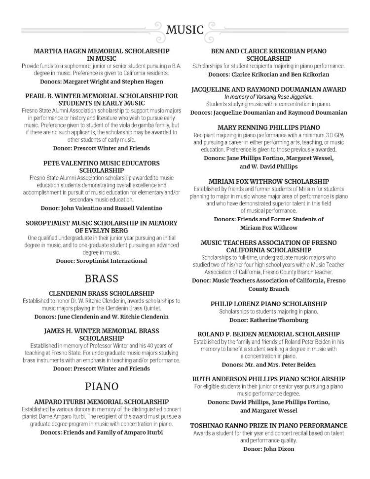 MUSIC MARTHA HAGEN MEMORIAL SCHOLARSHIP IN MUSIC Provide funds to a sophomore, junior or senior student pursuing a B.A. degree in music. Preference is given to California residents. Donors: Margaret Wright and Stephen Hagen PEARL B. WINTER MEMORIAL SCHOLARSHIP FOR STUDENTS IN EARLY MUSIC Fresno State Alumni Association scholarship to support music majors in performance or history and literature who wish to pursue early music. Preference given to student of the viola de gamba family, but if there are no such applicants, the scholarship may be awarded to other students of early music. Donor: Prescott Winter and Friends PETE VALENTINO MUSIC EDUCATORS SCHOLARSHIP Fresno State Alumni Association scholarship awarded to music education students demonstrating overall excellence and accomplishment in pursuit of music education for elementary and/or secondary music education. Donor: John Valentino and Russell Valentino SOROPTIMIST MUSIC SCHOLARSHIP IN MEMORY OF EVELYN BERG One qualified undergraduate in their junior year pursuing an initial degree in music, and to one graduate student pursuing an advanced degree in music. Donor: Soroptimist International BRASS CLENDENIN BRASS SCHOLARSHIP Established to honor Dr. W. Ritchie Clendenin, awards scholarships to music majors playing in the Clendenin Brass Quintet. Donors: June Clendenin and W. Ritchie Clendenin JAMES H. WINTER MEMORIAL BRASS SCHOLARSHIP Established in memory of Professor Winter and his 40 years of teaching at Fresno State. For undergraduate music majors studying brass instruments with an emphasis in teaching and/or performance. Donor: Prescott Winter and Friends PIANO AMPARO ITURBI MEMORIAL SCHOLARSHIP Established by various donors in memory of the distinguished concert pianist Dame Amparo Iturbi. The recipient of the award must pursue a graduate degree program in music with concentration in piano. Donors: Friends and Family of Amparo Iturbi BEN AND CLARICE KRIKORIAN PIANO SCHOLARSHIP Scholarships for student recipients majoring in piano performance. Donors: Clarice Krikorian and Ben Krikorian JACQUELINE AND RAYMOND DOUMANIAN AWARD In memory of Varsanig Rose Jiggerian. Students studying music with a concentration in piano. Donors: Jacqueline Doumanian and Raymond Doumanian MARY RENNING PHILLIPS PIANO Recipient majoring in piano performance with a minimum 3.0 GPA and pursuing a career in either performing arts, teaching, or music education. Preference is given to those previously awarded. Donors: Jane Phillips Fortino, Margaret Wessel, and W. David Phillips MIRIAM FOX WITHROW SCHOLARSHIP Established by friends and former students of Miriam for students planning to major in music whose major area of performance is piano and who have demonstrated superior talent in this field of musical performance. Donors: Friends and Former Students of Miriam Fox Withrow MUSIC TEACHERS ASSOCIATION OF FRESNO CALIFORNIA SCHOLARSHIP Scholarships to full-time, undergraduate music majors who studied two of his/her four high school years with a Music Teacher Association of California, Fresno County Branch teacher. Donor: Music Teachers Association of California, Fresno County Branch PHILIP LORENZ PIANO SCHOLARSHIP Scholarships to students majoring in piano. Donor: Katherine Thornburg ROLAND P. BEIDEN MEMORIAL SCHOLARSHIP Established by the family and friends of Roland Peter Beiden in his memory to benefit a student seeking a degree in music with a concentration in piano. Donors: Mr. and Mrs. Peter Beiden RUTH ANDERSON PHILLIPS PIANO SCHOLARSHIP For eligible students in their junior or senior year pursuing a piano music performance degree. Donors: David Phillips, Jane Phillips Fortino, and Margaret Wessel TOSHINAO KANNO PRIZE IN PIANO PERFORMANCE Awards a student for their year end concert recital based on talent and performance quality. Donor: John Dixon