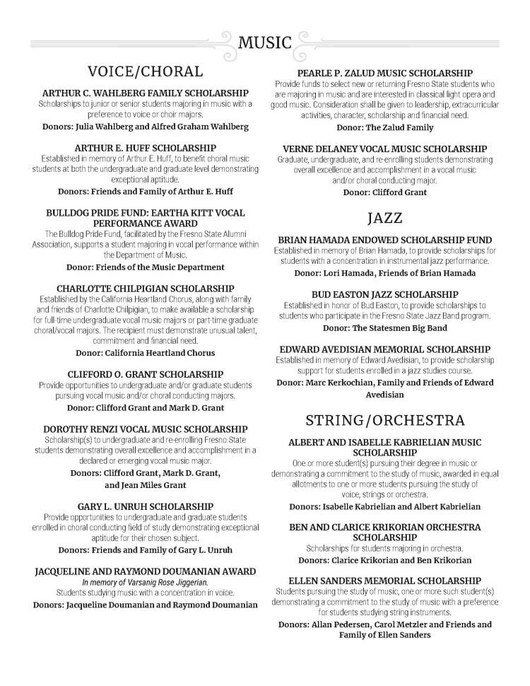 VOICE/CHORAL ARTHUR C. WAHLBERG FAMILY SCHOLARSHIP Scholarships to junior or senior students majoring in music with a preference to voice or choir majors. Donors: Julia Wahlberg and Alfred Graham Wahlberg ARTHUR E. HUFF SCHOLARSHIP Established in memory of Arthur E. Huff, to benefit choral music students at both the undergraduate and graduate level demonstrating exceptional aptitude. Donors: Friends and Family of Arthur E. Huff BULLDOG PRIDE FUND: EARTHA KITT VOCAL PERFORMANCE AWARD The Bulldog Pride Fund, facilitated by the Fresno State Alumni Association, supports a student majoring in vocal performance within the Department of Music. Donor: Friends of the Music Department CHARLOTTE CHILPIGIAN SCHOLARSHIP Established by the California Heartland Chorus, along with family and friends of Charlotte Chilpigian, to make available a scholarship for full-time undergraduate vocal music majors or part-time graduate choral/vocal majors. The recipient must demonstrate unusual talent, commitment and financial need. Donor: California Heartland Chorus CLIFFORD O. GRANT SCHOLARSHIP Provide opportunities to undergraduate and/or graduate students pursuing vocal music and/or choral conducting majors. Donor: Clifford Grant and Mark D. Grant DOROTHY RENZI VOCAL MUSIC SCHOLARSHIP Scholarship(s) to undergraduate and re-enrolling Fresno State students demonstrating overall excellence and accomplishment in a declared or emerging vocal music major. Donors: Clifford Grant, Mark D. Grant, and Jean Miles Grant GARY L. UNRUH SCHOLARSHIP Provide opportunities to undergraduate and graduate students enrolled in choral conducting field of study demonstrating exceptional aptitude for their chosen subject. Donors: Friends and Family of Gary L. Unruh JACQUELINE AND RAYMOND DOUMANIAN AWARD In memory of Varsanig Rose Jiggerian. Students studying music with a concentration in voice. Donors: Jacqueline Doumanian and Raymond Doumanian PEARLE P. ZALUD MUSIC SCHOLARSHIP Provide funds to select new or returning Fresno State students who are majoring in music and are interested in classical light opera and good music. Consideration shall be given to leadership, extracurricular activities, character, scholarship and financial need. Donor: The Zalud Family VERNE DELANEY VOCAL MUSIC SCHOLARSHIP Graduate, undergraduate, and re-enrolling students demonstrating overall excellence and accomplishment in a vocal music and/or choral conducting major. Donor: Clifford Grant JAZZ BRIAN HAMADA ENDOWED SCHOLARSHIP FUND Established in memory of Brian Hamada, to provide scholarships for students with a concentration in instrumental jazz performance. Donor: Lori Hamada, Friends of Brian Hamada BUD EASTON JAZZ SCHOLARSHIP Established in honor of Bud Easton, to provide scholarships to students who participate in the Fresno State Jazz Band program. Donor: The Statesmen Big Band EDWARD AVEDISIAN MEMORIAL SCHOLARSHIP Established in memory of Edward Avedisian, to provide scholarship support for students enrolled in a jazz studies course. Donor: Marc Kerkochian, Family and Friends of Edward Avedisian STRING / ORCHESTRA ALBERT AND ISABELLE KABRIELIAN MUSIC SCHOLARSHIP One or more student(s) pursuing their degree in music or demonstrating a commitment to the study of music, awarded in equal allotments to one or more students pursuing the study of voice, strings or orchestra. Donors: Isabelle Kabrielian and Albert Kabrielian BEN AND CLARICE KRIKORIAN ORCHESTRA SCHOLARSHIP Scholarships for students majoring in orchestra. Donors: Clarice Krikorian and Ben Krikorian ELLEN SANDERS MEMORIAL SCHOLARSHIP Students pursuing the study of music, one or more such student(s) demonstrating a commitment to the study of music with a preference for students studying string instruments. Donors: Allan Pedersen, Carol Metzler and Friends and Family of Ellen Sanders