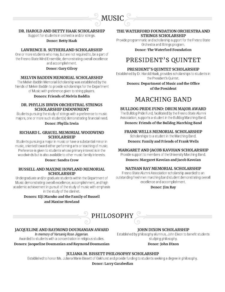 DR. HAROLD AND BETTY HAAK SCHOLARSHIP Support for students in orchestra and/or strings. Donor: Betty Haak LAWRENCE R. SUTHERLAND SCHOLARSHIP One or more students who may, but are not required to, be a part of the Fresno State Wind Ensemble, demonstrating overall excellence and accomplishment. Donor: Gary Gilroy MELVIN BADDIN MEMORIAL SCHOLARSHIP The Melvin Baddin Memorial Scholarship was established by the friends of Melvin Baddin to provide scholarships for the Department of Music with preference given to string players. Donors: Friends of Melvin Baddin DR. PHYLLIS IRWIN ORCHESTRAL STRINGS SCHOLARSHIP ENDOWMENT Students pursuing the study of strings with a preference to music majors, one or more such student(s) demonstrating financial need. Donor: Phyllis Irwin RICHARD L. GRAUEL MEMORIAL WOODWIND SCHOLARSHIP Students pursuing a major in music or have a substantial minor in music, oriented toward either performing arts or teaching of music. Preference is given to students whose primary interest is in the woodwinds but is also available to other music family interests. Donor: Sandra Crow RUSSELL AND MAXINE HOWLAND MEMORIAL SCHOLARSHIP Undergraduate and/or graduate students within the Department of Music demonstrating overall excellence, accomplishment, and high academic achievement in pursuit of the study of music with emphasis in the study of the clarinet. Donors: Elji Maruko and the Family of Russell and Maxine Howland THE WATERFORD FOUNDATION ORCHESTRA AND STRINGS SCHOLARSHIP Provide programmatic and scholarship support for the Fresno State Orchestra and Strings program. Donor: The Waterford Foundation PRESIDENT’S QUINTET PRESIDENT’S QUINTET SCHOLARSHIP Established by Dr. Harold Haak, provides scholarships to students in the President’s Quintet. Donors: Department of Music and the Office of the President MARCHING BAND BULLDOG PRIDE FUND: DRUM MAJOR AWARD The Bulldog Pride Fund, facilitated by the Fresno State Alumni Association, supports a student in the Bulldog Marching Band. Donors: Friends of the Bulldog Marching Band FRANK WELLS MEMORIAL SCHOLARSHIP Scholarships to a student in the Marching Band. Donors: Family and Friends of Frank Wells MARGARET AND JACOB KAVOIAN SCHOLARSHIP Provide support to members of the University Marching Band. Donors: Margaret Kavoian and Jacob Kavoian NATHAN RAY MEMORIAL SCHOLARSHIP Fresno State Alumni Association scholarship awarded to an outstanding freshmen marching band student demonstrating overall excellence and accomplishment. Donor: Jim Ray MUSIC JACQUELINE AND RAYMOND DOUMANIAN AWARD In memory of Varsanig Rose Jiggerian. Awarded to students with a concentration in religious studies. Donors: Jacqueline Doumanian and Raymond Doumanian PHILOSOPHY JOHN DIXON SCHOLARSHIP Established by philosophy alumnus, John Dixon to benefit students studying philosophy. Donor: John Dixon JULIANA M. BISSETT PHILOSOPHY SCHOLARSHIP Established to honor Ms. Juliana Marie Bissett of Oakhurst and provide funding to students seeking a degree in philosophy. Donor: Larry Garabedian