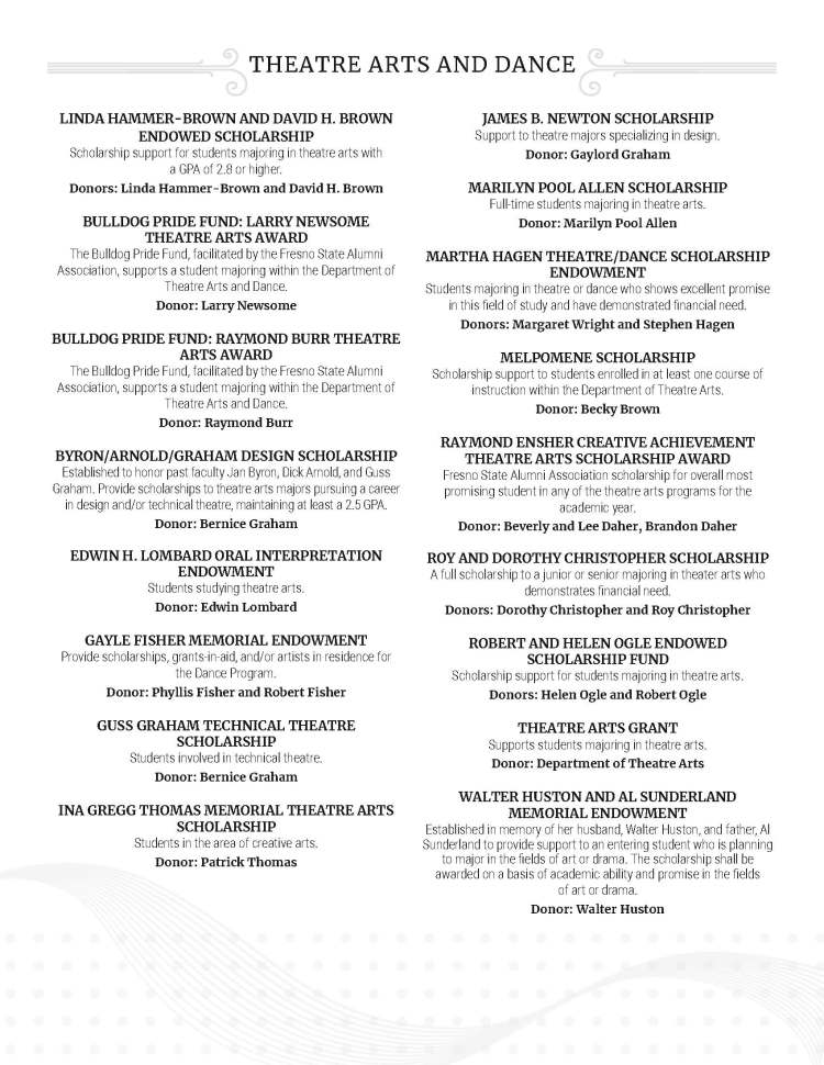 LINDA HAMMER-BROWN AND DAVID H. BROWN ENDOWED SCHOLARSHIP Scholarship support for students majoring in theatre arts with a GPA of 2.8 or higher. Donors: Linda Hammer-Brown and David H. Brown BULLDOG PRIDE FUND: LARRY NEWSOME THEATRE ARTS AWARD The Bulldog Pride Fund, facilitated by the Fresno State Alumni Association, supports a student majoring within the Department of Theatre Arts and Dance. Donor: Larry Newsome BULLDOG PRIDE FUND: RAYMOND BURR THEATRE ARTS AWARD The Bulldog Pride Fund, facilitated by the Fresno State Alumni Association, supports a student majoring within the Department of Theatre Arts and Dance. Donor: Raymond Burr BYRON/ARNOLD/GRAHAM DESIGN SCHOLARSHIP Established to honor past faculty Jan Byron, Dick Arnold, and Guss Graham. Provide scholarships to theatre arts majors pursuing a career in design and/or technical theatre, maintaining at least a 2.5 GPA. Donor: Bernice Graham EDWIN H. LOMBARD ORAL INTERPRETATION ENDOWMENT Students studying theatre arts. Donor: Edwin Lombard GAYLE FISHER MEMORIAL ENDOWMENT Provide scholarships, grants-in-aid, and/or artists in residence for the Dance Program. Donor: Phyllis Fisher and Robert Fisher GUSS GRAHAM TECHNICAL THEATRE SCHOLARSHIP Students involved in technical theatre. Donor: Bernice Graham INA GREGG THOMAS MEMORIAL THEATRE ARTS SCHOLARSHIP Students in the area of creative arts. Donor: Patrick Thomas JAMES B. NEWTON SCHOLARSHIP Support to theatre majors specializing in design. Donor: Gaylord Graham MARILYN POOL ALLEN SCHOLARSHIP Full-time students majoring in theatre arts. Donor: Marilyn Pool Allen MARTHA HAGEN THEATRE/DANCE SCHOLARSHIP ENDOWMENT Students majoring in theatre or dance who shows excellent promise in this field of study and have demonstrated financial need. Donors: Margaret Wright and Stephen Hagen MELPOMENE SCHOLARSHIP Scholarship support to students enrolled in at least one course of instruction within the Department of Theatre Arts. Donor: Becky Brown RAYMOND ENSHER CREATIVE ACHIEVEMENT THEATRE ARTS SCHOLARSHIP AWARD Fresno State Alumni Association scholarship for overall most promising student in any of the theatre arts programs for the academic year. Donor: Beverly and Lee Daher, Brandon Daher ROY AND DOROTHY CHRISTOPHER SCHOLARSHIP A full scholarship to a junior or senior majoring in theater arts who demonstrates financial need. Donors: Dorothy Christopher and Roy Christopher ROBERT AND HELEN OGLE ENDOWED SCHOLARSHIP FUND Scholarship support for students majoring in theatre arts. Donors: Helen Ogle and Robert Ogle THEATRE ARTS GRANT Supports students majoring in theatre arts. Donor: Department of Theatre Arts WALTER HUSTON AND AL SUNDERLAND MEMORIAL ENDOWMENT Established in memory of her husband, Walter Huston, and father, Al Sunderland to provide support to an entering student who is planning to major in the fields of art or drama. The scholarship shall be awarded on a basis of academic ability and promise in the fields of art or drama. Donor: Walter Huston