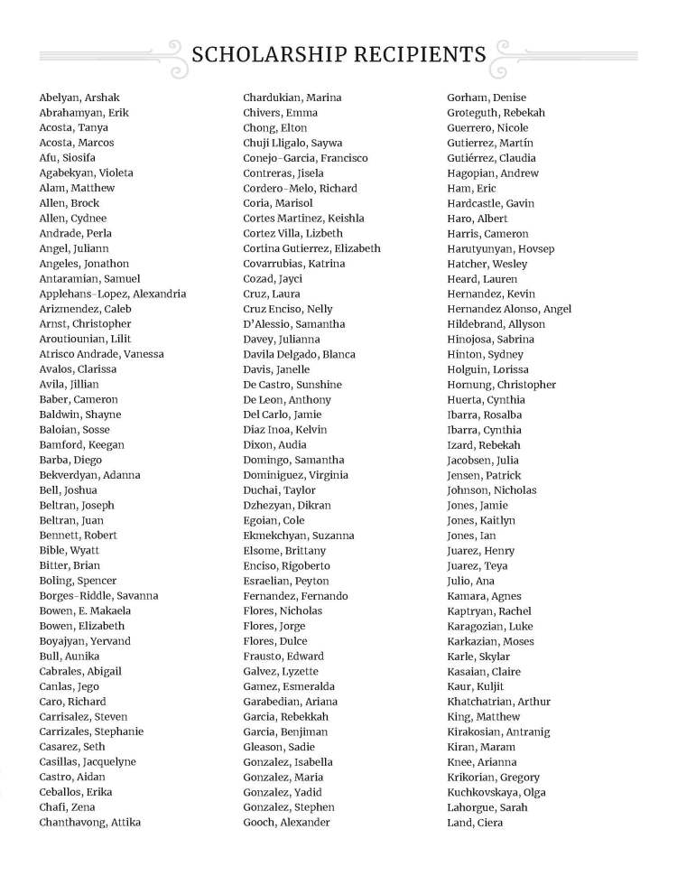 SCHOLARSHIP RECIPIENTS - Abelyan, Arshak Abrahamyan, Erik Acosta, Tanya Acosta, Marcos Afu, Siosifa Agabekyan, Violeta Alam, Matthew Allen, Brock Allen, Cydnee Andrade, Perla Angel, Juliann Angeles, Jonathon Antaramian, Samuel Applehans-Lopez, Alexandria Arizmendez, Caleb Arnst, Christopher Aroutiounian, Lilit Atrisco Andrade, Vanessa Avalos, Clarissa Avila, Jillian Baber, Cameron Baldwin, Shayne Baloian, Sosse Bamford, Keegan Barba, Diego Bekverdyan, Adanna Bell, Joshua Beltran, Joseph Beltran, Juan Bennett, Robert Bible, Wyatt Bitter, Brian Boling, Spencer Borges-Riddle, Savanna Bowen, E. Makaela Bowen, Elizabeth Boyajyan, Yervand Bull, Aunika Cabrales, Abigail Canlas, Jego Caro, Richard Carrisalez, Steven Carrizales, Stephanie Casarez, Seth Casillas, Jacquelyne Castro, Aidan Ceballos, Erika Chafi, Zena Chanthavong, Attika Chardukian, Marina Chivers, Emma Chong, Elton Chuji Lligalo, Saywa Conejo-Garcia, Francisco Contreras, Jisela Cordero-Melo, Richard Coria, Marisol Cortes Martinez, Keishla Cortez Villa, Lizbeth Cortina Gutierrez, Elizabeth Covarrubias, Katrina Cozad, Jayci Cruz, Laura Cruz Enciso, Nelly D’Alessio, Samantha Davey, Julianna Davila Delgado, Blanca Davis, Janelle De Castro, Sunshine De Leon, Anthony Del Carlo, Jamie Diaz Inoa, Kelvin Dixon, Audia Domingo, Samantha Dominiguez, Virginia Duchai, Taylor Dzhezyan, Dikran Egoian, Cole Ekmekchyan, Suzanna Elsome, Brittany Enciso, Rigoberto Esraelian, Peyton Fernandez, Fernando Flores, Nicholas Flores, Jorge Flores, Dulce Frausto, Edward Galvez, Lyzette Gamez, Esmeralda Garabedian, Ariana Garcia, Rebekkah Garcia, Benjiman Gleason, Sadie Gonzalez, Isabella Gonzalez, Maria Gonzalez, Yadid Gonzalez, Stephen Gooch, Alexander Gorham, Denise Groteguth, Rebekah Guerrero, Nicole Gutierrez, Martín Gutiérrez, Claudia Hagopian, Andrew Ham, Eric Hardcastle, Gavin Haro, Albert Harris, Cameron Harutyunyan, Hovsep Hatcher, Wesley Heard, Lauren Hernandez, Kevin Hernandez Alonso, Angel Hildebrand, Allyson Hinojosa, Sabrina Hinton, Sydney Holguin, Lorissa Hornung, Christopher Huerta, Cynthia Ibarra, Rosalba Ibarra, Cynthia Izard, Rebekah Jacobsen, Julia Jensen, Patrick Johnson, Nicholas Jones, Jamie Jones, Kaitlyn Jones, Ian Juarez, Henry Juarez, Teya Julio, Ana Kamara, Agnes Kaptryan, Rachel Karagozian, Luke Karkazian, Moses Karle, Skylar Kasaian, Claire Kaur, Kuljit Khatchatrian, Arthur King, Matthew Kirakosian, Antranig Kiran, Maram Knee, Arianna Krikorian, Gregory Kuchkovskaya, Olga Lahorgue, Sarah Land, Ciera