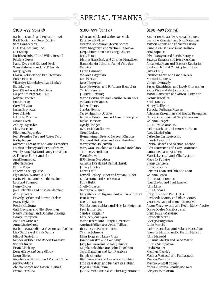 SPECIAL THANKS - $100-499 (cont’d) Barbara Dorroh and Robert Dorroh Raffi Dorian and Peter Dorian Sam Donabedian DPG Engineering, Inc. DPI Group Kathleen Driskill and Wiley Driskill Patricia Duvet Ikuko Dyck and Richard Dyck Susan Edwards and Jon Edwards Mary Egoian Gloria Eichman and Ben Eichman Ron Eichman Viktoriya Ekmekchyan and Hakob Ekmekchyan Jean Eliceche and Mel Dern Emporium Presents, LLC. Joshua Emerich Robert Enos Gary Eritzian James Espinoza Jose Estrada Eduardo Eusebio Nanda Ewell Ashley Fagundes Clara Facciani Filomena Fagundes Joan Prentice Fast and Roger Fast Kathy Fagan Marceen Farsakian and Alan Farsakian Patricia Fahrney and Jerry Fahrney Wendy Farsakian and Larry Farsakian A. Thomas Ferdinandi, Jr. Agni Fernandez Alberta Ferrer Belina Feijo Federico College, Inc. Fig Garden Woman’s Club Kathy Fischer and Donald Fischer Leonard Filomeo Henry Flores Janet Fletcher and Charles Fletcher Ashley Foster Beverly Forker and Steven Forker Franvingia Inc Frederick Stone Gail Freeman and Glen Freeman Nancy Fraleigh and Douglas Fraleigh Nancy Frampton Zana Frownfelter Anna Marie Gaeta Barbara Garabedian and Aram Garabedian Lisa Garcia and Frank Garcia Miguel Gastelum Renee Gauthier and Robert Gauthier Stefani Galan Brian Ginsburg Dena Gilroy and Gary Gilroy Jason Gieger Magdalena Gilewicz and Michael Chen Mary Giddens Alcidia Gomes and Gabriel Gomes Berta Gonzalez $100-499 (cont’d) Ellen Gorelick and Walter Gorelick Kathleen Godfrey Victoria Gomes and Steven Gomes Clare Gregorian and Vartan Gregorian Jacqueline Grazier anf Greg Grazier Betty Haak Dianne Hanzlicek and Charles Hanzlicek Hamazkayin Cultural Taniel Varoujan Chapter Karen Hammer Melanie Hagopian Randy Haar Rose Hagopian Rose Hagopian and R. Armen Hagopian Christi Henson J. Daniel Herring Maria Hernandez and Ramiro Hernandez Melanie Hernandez Robert Henry Sundar Henny Carey Higgins-Dobney Barbara Howsepian and Avak Howsepian Blake Hoffman Cyndy Hodges Dale Hoffmanfloerke Greg Hockert Homenetmen Fresno Sassoon Chapter Margaret Hokokian and Paul Hokokian Marguerite Hougasian Mary Ann Hokokian and Edward Hokokian Thomas A. Hollihan Veena Howard HRH Soma Norodom Annette Husak and Daniel Husak Jeffrey Hunter Karen Huff Laurell Caskey Huber and Wayne Huber Linda Hurst and Mark Hurst Polly Hufft Shelly Huesca Georgina Injayan Kary Mancebo-Ingram and William Ingram Jean Janzen Lee Ann Jansen Marcia Jamgotchian and Haig Jamgotchian Paul Jamushian Sandra Janigian* Kathleen Jenanyan Maria Jerardi and Douglas Peterson Armine Jibilian and Artin Jibilian Jim Vincent Farming, Inc. Charles Johnson Ellen Jorge and Larry Jorge Joseph Mastro and Company Judy Johnson and Ronald Johnson Angela Kalashian and John Kalashian Carol Karabian and Ron Karabian Deneb Karentz Dian Karabian and Lawrence Karabian Edie Kassabian and Richard Kassabian Isgouhi Kassakhian Jane Kardashian and Vatche Soghomonian $100-499 (cont’d) Katherine M. Gulley Revocable Trust Lorraine Kazarian and Nick Kazarian Marion Karian and Bernard Karian Pamela Kallsen and Gene Kallsen Seta Kapoian Silva Karayan and Sarkis Karayan Suzette Kasaian and John Kasaian Alice Ketabgian and Gregory Ketabgian Cindy Keller and Christopher Keller James Kelly Jennifer Keran and David Keran Michael Kennedy Vincent Kennedy Susan Khushigian and Jacob Khushigian Karla Kirk and Benjamin Kirk Maral Kismetian and Anton Kismetian Ivonne Knowles Keith Kountz Nancy Kolligian Tomoko Fujiwara Kozasa Ashkhen Krioghlian and Hagop Krioghlian Nancy Krikorian and Gary Krikorian William Kroger KSEE-TV Channel 24 Jackie Kurkjian and Henry Kurkjian Rose Marie Kuhn Catherine Lambetecchio Claude Laval, III Ersilia Lacaze and Michael Lacaze Judy Lanfranco and Gary Lanfranco Lamanuzzi and Pantaleo Marcia Lassiter and Mike Lassiter Mary La Follette Elaine Lencioni Frances Levine Rebecca Leon and Orlando Leon William Lewis Christina Linneman Jean Linder and Paul Rempel John Lima Julie Lindahl Kelly Lilles and Paul Lilles Elizabeth Looney and Blair Looney Vera Lovalvo and Leonard Lovalvo Adam Macy-Ayotte and Kevin Macy-Ayotte Diane Louise Macaluso and Brian James Macaluso Elizabeth Martin George Margosian Gilda Martin Jackie Manselian and Robert Manselian Jeanette Maroot and K. Phillip Maroot John Mazuski Julianne Martin and Gabe Martin Knarik Margossian Linda Mastro Marilyn MacNab Marina Mattucci and Pat Larocca Marlen Martinez Mastro Scheidt Cellars Michele Berson-Markarian and Gregory Markarian