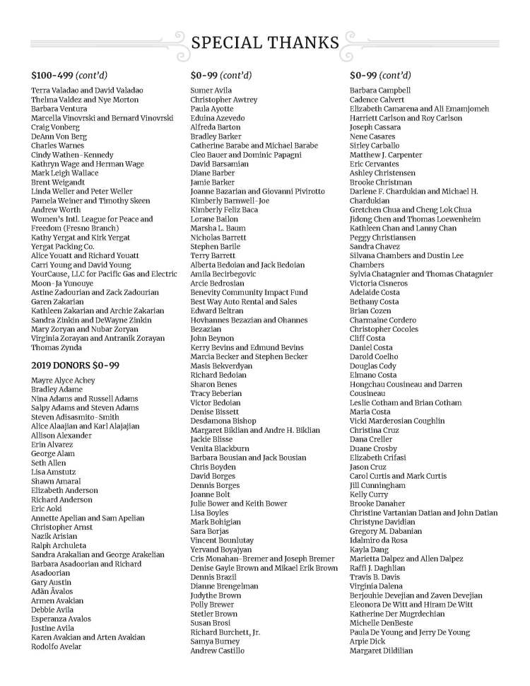 SPECIAL THANKS - $100-499 (cont’d) Terra Valadao and David Valadao Thelma Valdez and Nye Morton Barbara Ventura Marcella Vinovrski and Bernard Vinovrski Craig Vonberg DeAnn Von Berg Charles Warnes Cindy Wathen-Kennedy Kathryn Wage and Herman Wage Mark Leigh Wallace Brent Weigandt Linda Weller and Peter Weller Pamela Weiner and Timothy Skeen Andrew Worth Women’s Intl. League for Peace and Freedom (Fresno Branch) Kathy Yergat and Kirk Yergat Yergat Packing Co. Alice Youatt and Richard Youatt Carri Young and David Young YourCause, LLC for Pacific Gas and Electric Moon-Ja Yunouye Astine Zadourian and Zack Zadourian Garen Zakarian Kathleen Zakarian and Archie Zakarian Sandra Zinkin and DeWayne Zinkin Mary Zoryan and Nubar Zoryan Virginia Zorayan and Antranik Zorayan Thomas Zynda 2019 DONORS $0-99 Mayre Alyce Achey Bradley Adame Nina Adams and Russell Adams Salpy Adams and Steven Adams Steven Adisasmito-Smith Alice Alaajian and Karl Alajajian Allison Alexander Erin Alvarez George Alam Seth Allen Lisa Amstutz Shawn Amaral Elizabeth Anderson Richard Anderson Eric Aoki Annette Apelian and Sam Apelian Christopher Arnst Nazik Arisian Ralph Archuleta Sandra Arakalian and George Arakelian Barbara Asadoorian and Richard Asadoorian Gary Austin Adãn Âvalos Armen Avakian Debbie Avila Esperanza Avalos Justine Avila Karen Avakian and Arten Avakian Rodolfo Avelar $0-99 (cont’d) Sumer Avila Christopher Awtrey Paula Ayotte Eduina Azevedo Alfreda Barton Bradley Barker Catherine Barabe and Michael Barabe Cleo Bauer and Dominic Papagni David Barsamian Diane Barber Jamie Barker Joanne Bazarian and Giovanni Pivirotto Kimberly Barnwell-Joe Kimberly Feliz Baca Lorane Bailon Marsha L. Baum Nicholas Barrett Stephen Barile Terry Barrett Alberta Bedoian and Jack Bedoian Amila Becirbegovic Arcie Bedrosian Benevity Community Impact Fund Best Way Auto Rental and Sales Edward Beltran Hovhannes Bezazian and Ohannes Bezazian John Beynon Kerry Bevins and Edmund Bevins Marcia Becker and Stephen Becker Masis Bekverdyan Richard Bedoian Sharon Benes Tracy Beberian Victor Bedoian Denise Bissett Desdamona Bishop Margaret Biklian and Andre H. Biklian Jackie Blisse Venita Blackburn Barbara Bousian and Jack Bousian Chris Boyden David Borges Dennis Borges Joanne Bolt Julie Bower and Keith Bower Lisa Boyles Mark Bohigian Sara Borjas Vincent Bounlutay Yervand Boyajyan Cris Monahan-Bremer and Joseph Bremer Denise Gayle Brown and Mikael Erik Brown Dennis Brazil Dianne Brengelman Judythe Brown Polly Brewer Stetler Brown Susan Brosi Richard Burchett, Jr. Samya Burney Andrew Castillo $0-99 (cont’d) Barbara Campbell Cadence Calvert Elizabeth Camarena and Ali Emamjomeh Harriett Carlson and Roy Carlson Joseph Cassara Nene Casares Sirley Carballo Matthew J. Carpenter Eric Cervantes Ashley Christensen Brooke Christman Darlene F. Chardukian and Michael H. Chardukian Gretchen Chua and Cheng Lok Chua Jidong Chen and Thomas Loewenheim Kathleen Chan and Lanny Chan Peggy Christiansen Sandra Chavez Silvana Chambers and Dustin Lee Chambers Sylvia Chatagnier and Thomas Chatagnier Victoria Cisneros Adelaide Costa Bethany Costa Brian Cozen Charmaine Cordero Christopher Cocoles Cliff Costa Daniel Costa Darold Coelho Douglas Cody Elmano Costa Hongchau Cousineau and Darren Cousineau Leslie Cotham and Brian Cotham Maria Costa Vicki Marderosian Coughlin Christina Cruz Dana Creller Duane Crosby Elizabeth Crifasi Jason Cruz Carol Curtis and Mark Curtis Jill Cunningham Kelly Curry Brooke Danaher Christine Vartanian Datian and John Datian Christyne Davidian Gregory M. Dabanian Idalmiro da Rosa Kayla Dang Marietta Dalpez and Allen Dalpez Raffi J. Daghlian Travis B. Davis Virginia Dalena Berjouhie Devejian and Zaven Devejian Eleonora De Witt and Hiram De Witt Katherine Der Mugrdechian Michelle DenBeste Paula De Young and Jerry De Young Arpie Dick Margaret Dildilian