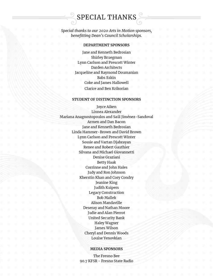 SPECIAL THANKS - Special thanks to our 2020 Arts in Motion sponsors, benefitting Dean’s Council Scholarships. DEPARTMENT SPONSORS Jane and Kenneth Bedrosian Shirley Bruegman Lynn Carlson and Prescott Winter Darden Architects Jacqueline and Raymond Doumanian Babs Eskin Coke and James Hallowell Clarice and Ben Krikorian STUDENT OF DISTINCTION SPONSORS Joyce Aiken Linnea Alexander Mariana Anagnostopoulos and Saúl Jiménez-Sandoval Armen and Dan Bacon Jane and Kenneth Bedrosian Linda Hammer-Brown and David Brown Lynn Carlson and Prescott Winter Sossie and Vartan Djabrayan Renee and Robert Gauthier Silvana and Michael Giovannetti Denise Graziani Betty Haak Corrinne and John Hales Judy and Ron Johnson Kherstin Khan and Cory Condry Jeanine King Judith Kuipers Legacy Construction Bob Mallek Alison Mandaville Deseray and Nathan Moore Judie and Alan Pierrot United Security Bank Haley Wagner James Wilson Cheryl and Dennis Woods Louise Yenovkian MEDIA SPONSORS The Fresno Bee 90.7 KFSR - Fresno State Radio