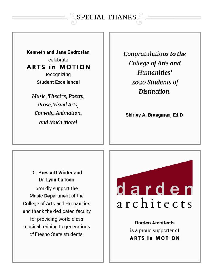 SPECIAL THANKS - Kenneth and Jane Bedrosian celebrate recognizing Student Excellence! Music, Theatre, Poetry, Prose, Visual Arts, Comedy, Animation, and Much More! Dr. Prescott Winter and Dr. Lynn Carlson proudly support the Music Department of the College of Arts and Humanities and thank the dedicated faculty for providing world-class musical training to generations of Fresno State students. Congratulations to the College of Arts and Humanities’ 2020 Students of Distinction. Shirley A. Bruegman, Ed.D. - Darden Architects is a proud supporter of Arts in Motion