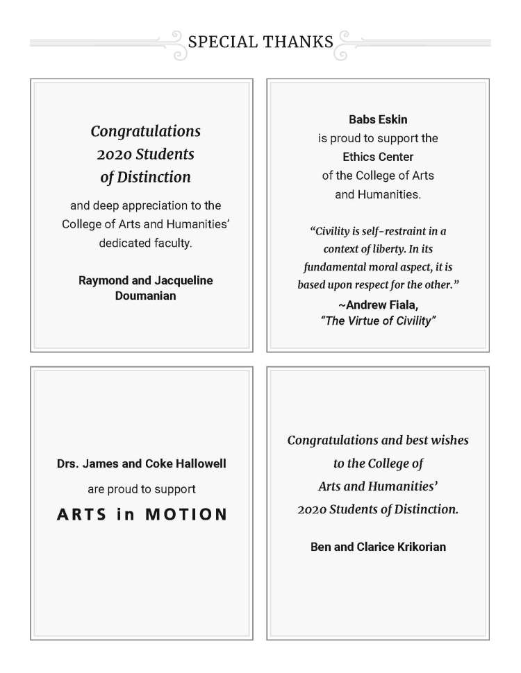 SPECIAL THANKS - Congratulations 2020 Students of Distinction and deep appreciation to the College of Arts and Humanities’ dedicated faculty. Raymond and Jacqueline Doumanian Babs Eskin is proud to support the Ethics Center of the College of Arts and Humanities. “Civility is self-restraint in a context of liberty. In its fundamental moral aspect, it is based upon respect for the other.” ~Andrew Fiala, “The Virtue of Civility” Drs. James and Coke Hallowell are proud to support Congratulations and best wishes to the College of Arts and Humanities’ 2020 Students of Distinction. Ben and Clarice Krikorian