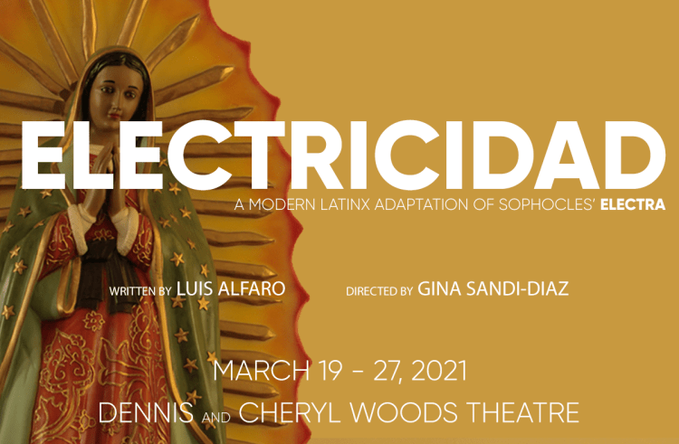 Electricidad - A modern LatinX adaptation of Sophocles' Electra. Written by Luis Alfaro, Directed by Gina Sandi-Diaz. March 19-27, 2021. Dennis and Cheryl Woods Theatre