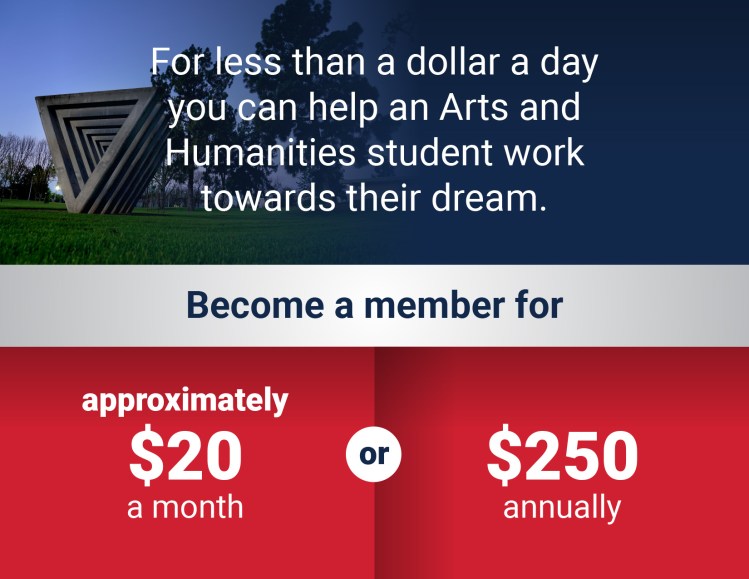 Infographic image. Blue background image of a triangle concrete sculpture at the top. Gray middle background. Two red boxes at the bottom. The text reads: For less than a dollar a day you can help an Arts and Humanities student work towards their dream. Become a member for approximately $20 per month or $250 annually.